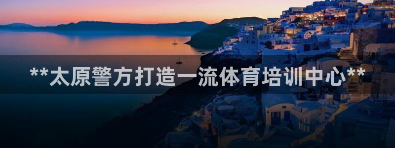 欧陆娱乐共创美好：**太原警方打造一流体育培训中心*