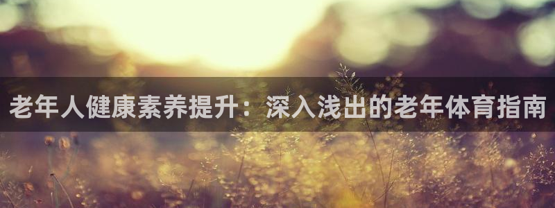 欧陆娱乐客服服务电话：老年人健康素养提升：深入浅出的
